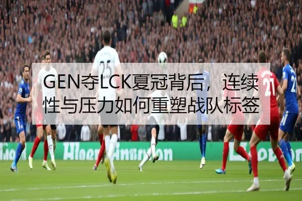 GEN夺LCK夏冠背后，连续性与压力如何重塑战队标签